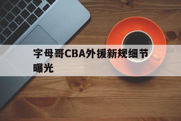 字母哥CBA外援新规细节曝光(字母哥cba外援新规细节曝光视频)